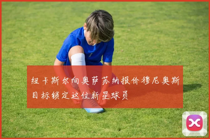 纽卡斯尔向奥萨苏纳报价穆尼奥斯目标锁定这位新星球员