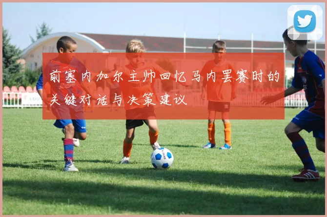 前塞内加尔主帅回忆马内罢赛时的关键对话与决策建议