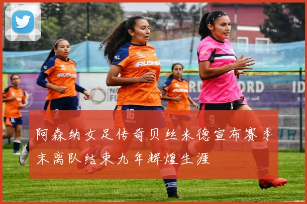 阿森纳女足传奇贝丝米德宣布赛季末离队结束九年辉煌生涯