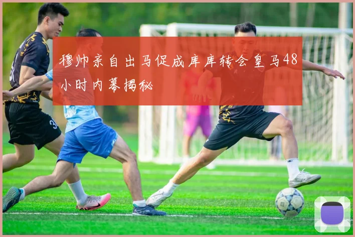 穆帅亲自出马促成库库转会皇马48小时内幕揭秘