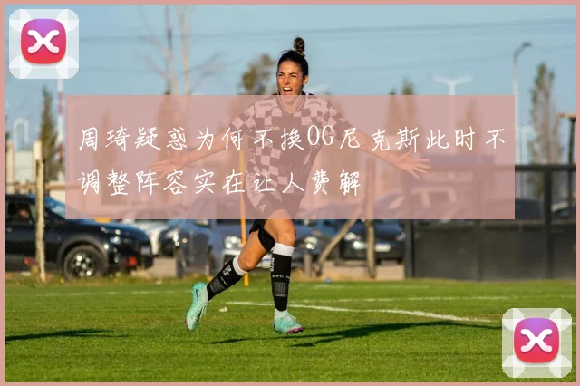 周琦疑惑为何不换OG尼克斯此时不调整阵容实在让人费解