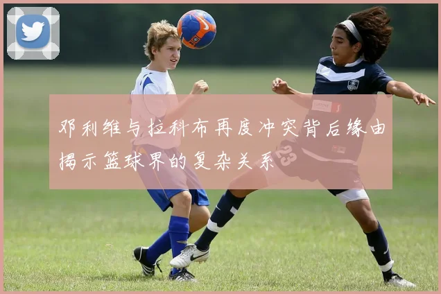 邓利维与拉科布再度冲突背后缘由揭示篮球界的复杂关系