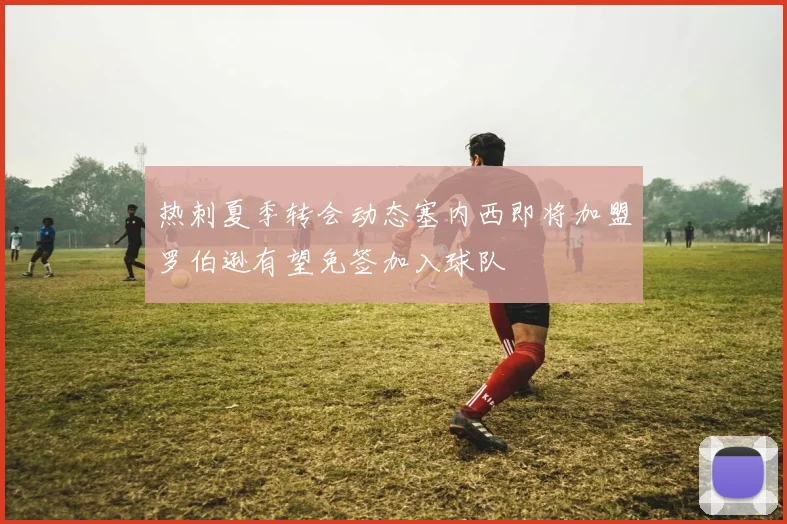 热刺夏季转会动态塞内西即将加盟罗伯逊有望免签加入球队