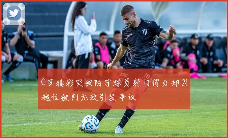C罗精彩突破防守球员射门得分却因越位被判无效引发争议