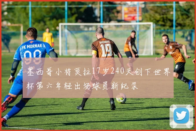 墨西哥小将莫拉17岁240天创下世界杯第六年轻出场球员新纪录