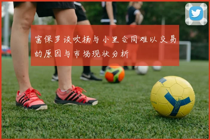 富保罗谈吹杨与小里合同难以交易的原因与市场现状分析