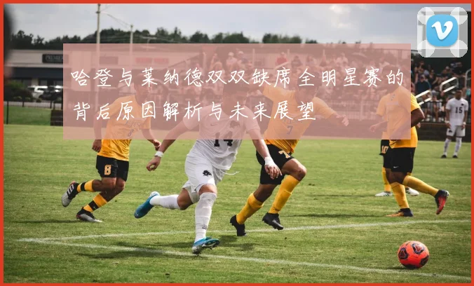 哈登与莱纳德双双缺席全明星赛的背后原因解析与未来展望