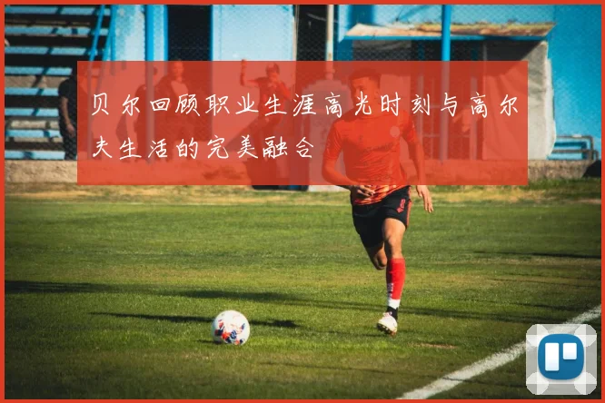 贝尔回顾职业生涯高光时刻与高尔夫生活的完美融合