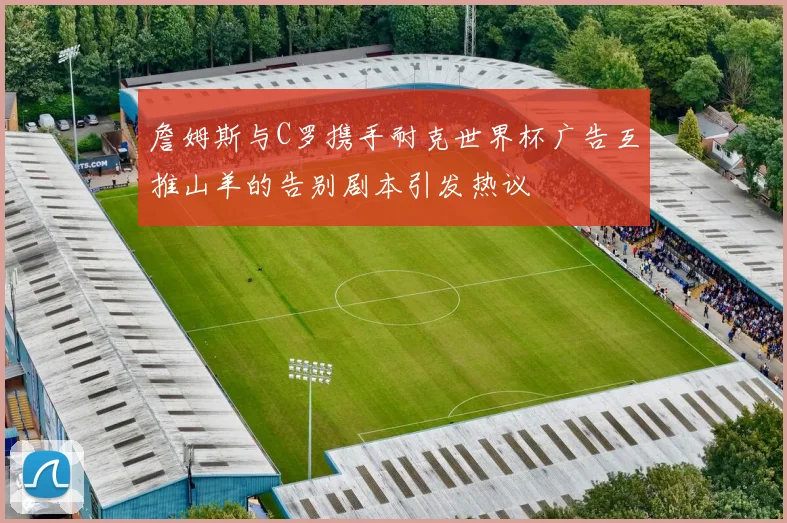 詹姆斯与C罗携手耐克世界杯广告互推山羊的告别剧本引发热议
