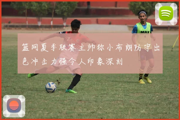 篮网夏季联赛主帅称小布朗防守出色冲击力强令人印象深刻