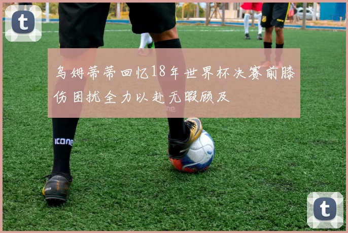乌姆蒂蒂回忆18年世界杯决赛前膝伤困扰全力以赴无暇顾及