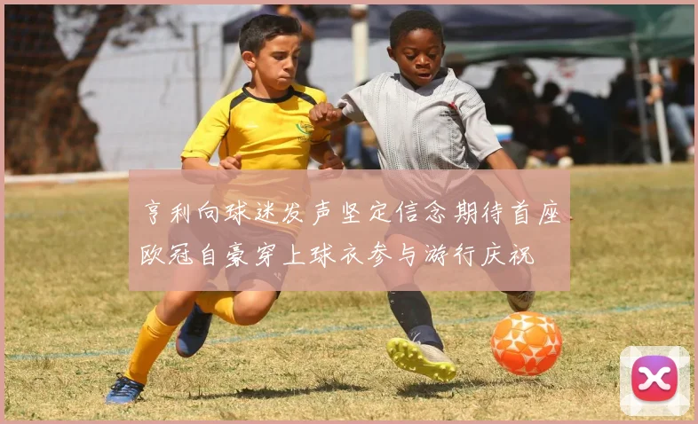 亨利向球迷发声坚定信念期待首座欧冠自豪穿上球衣参与游行庆祝
