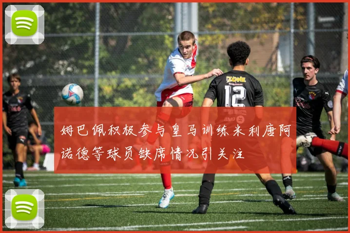 姆巴佩积极参与皇马训练米利唐阿诺德等球员缺席情况引关注