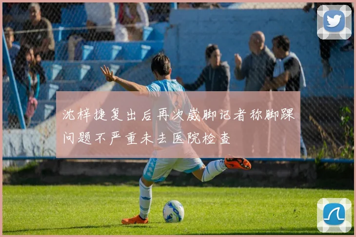沈梓捷复出后再次崴脚记者称脚踝问题不严重未去医院检查