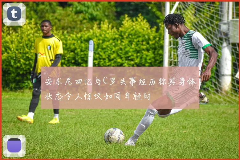 安东尼回忆与C罗共事经历称其身体状态令人惊叹如同年轻时