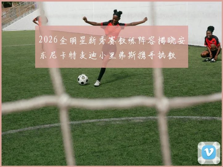 2026全明星新秀赛教练阵容揭晓安东尼卡特麦迪小里弗斯携手执教