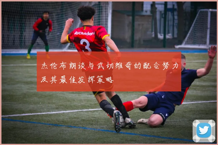 杰伦布朗谈与武切维奇的配合努力及其最佳发挥策略