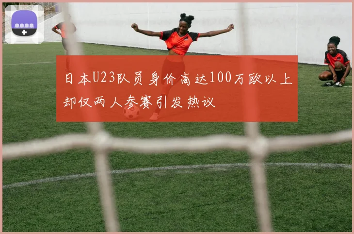 日本U23队员身价高达100万欧以上却仅两人参赛引发热议