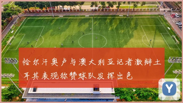 恰尔汗奥卢与澳大利亚记者激辩土耳其表现称赞球队发挥出色