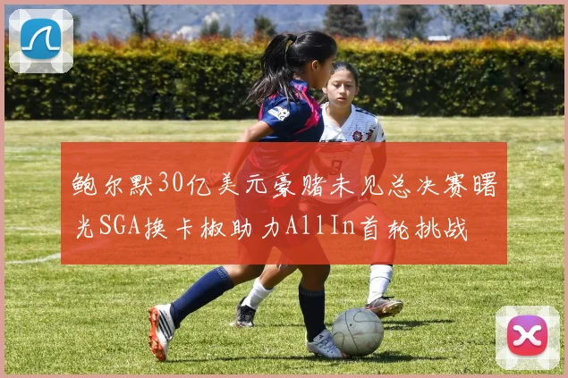 鲍尔默30亿美元豪赌未见总决赛曙光SGA换卡椒助力AllIn首轮挑战