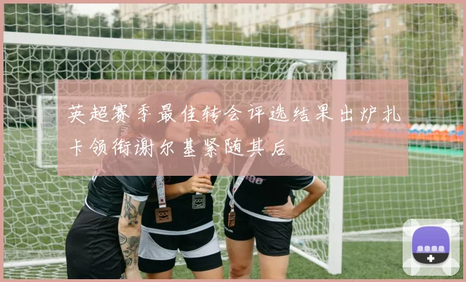 英超赛季最佳转会评选结果出炉扎卡领衔谢尔基紧随其后