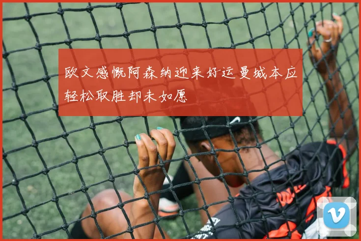 欧文感慨阿森纳迎来好运曼城本应轻松取胜却未如愿