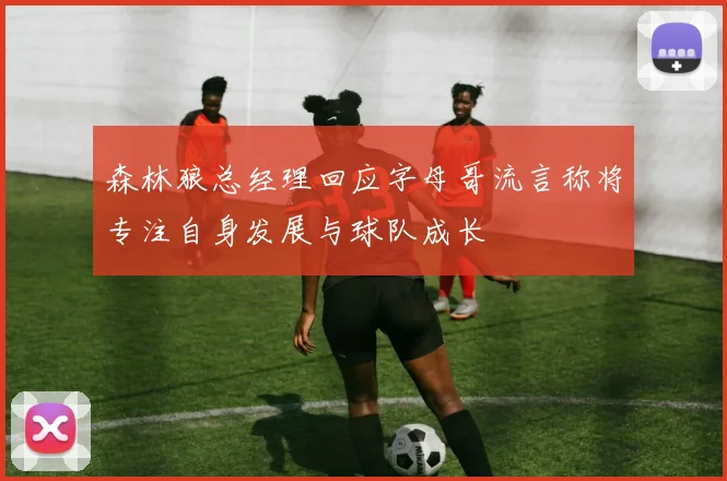 森林狼总经理回应字母哥流言称将专注自身发展与球队成长