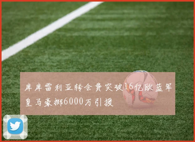 库库雷利亚转会费突破16亿欧蓝军皇马豪掷6000万引援
