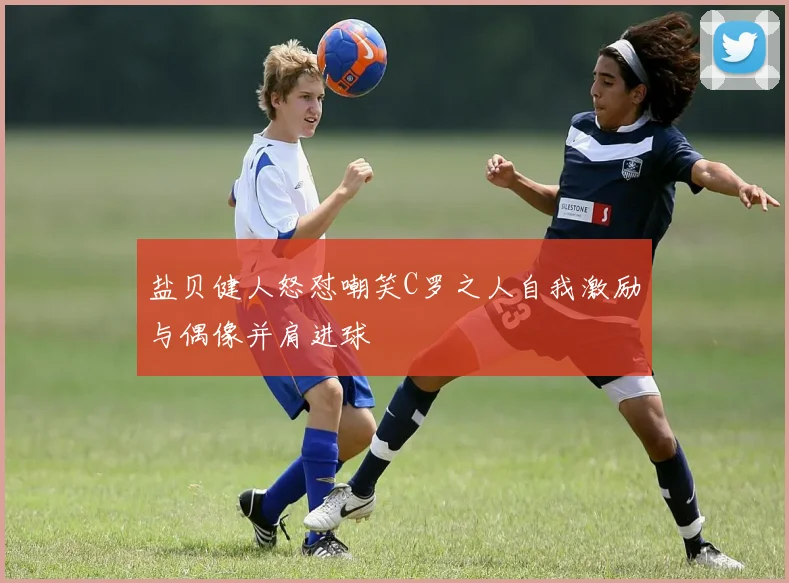 盐贝健人怒怼嘲笑C罗之人自我激励与偶像并肩进球