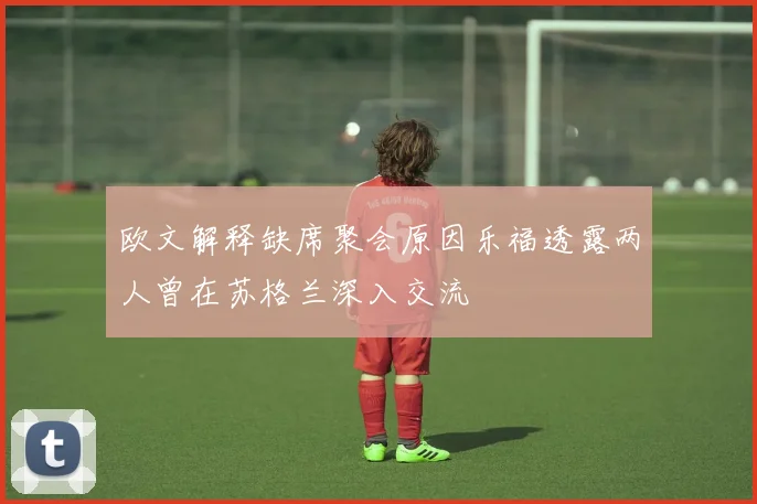 欧文解释缺席聚会原因乐福透露两人曾在苏格兰深入交流