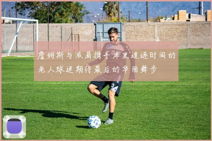 詹姆斯与浓眉携手库里追逐时间的老人球迷期待最后的华丽舞步