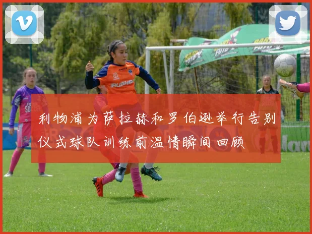 利物浦为萨拉赫和罗伯逊举行告别仪式球队训练前温情瞬间回顾