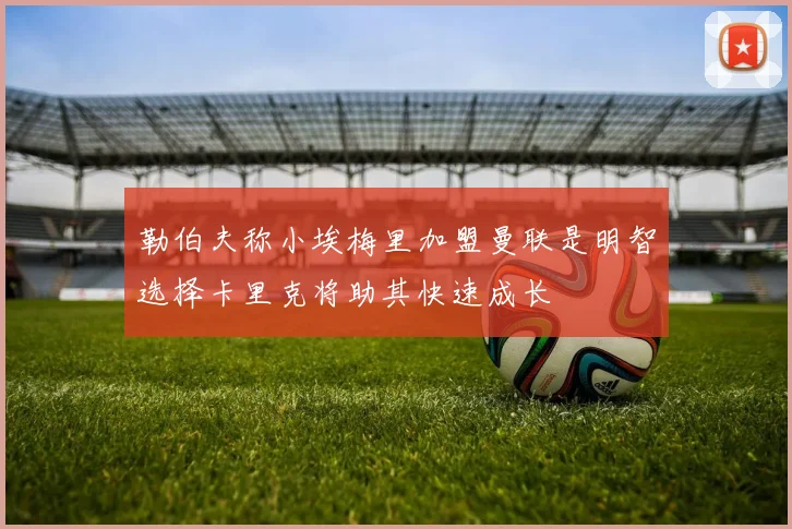 勒伯夫称小埃梅里加盟曼联是明智选择卡里克将助其快速成长