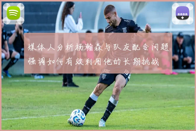 媒体人分析杨瀚森与队友配合问题强调如何有效利用他的长期挑战