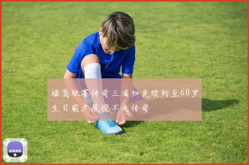 福岛联赛传奇三浦知良续约至60岁生日前夕展现不老传奇