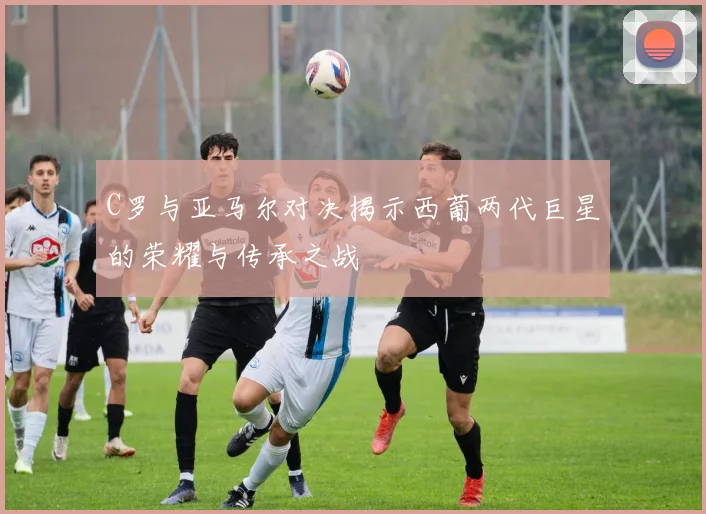 C罗与亚马尔对决揭示西葡两代巨星的荣耀与传承之战